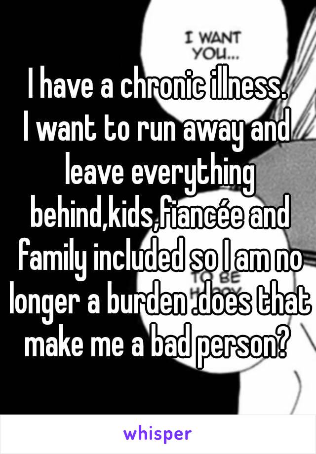 I have a chronic illness.
I want to run away and leave everything behind,kids,fiancée and family included so I am no longer a burden .does that make me a bad person? 