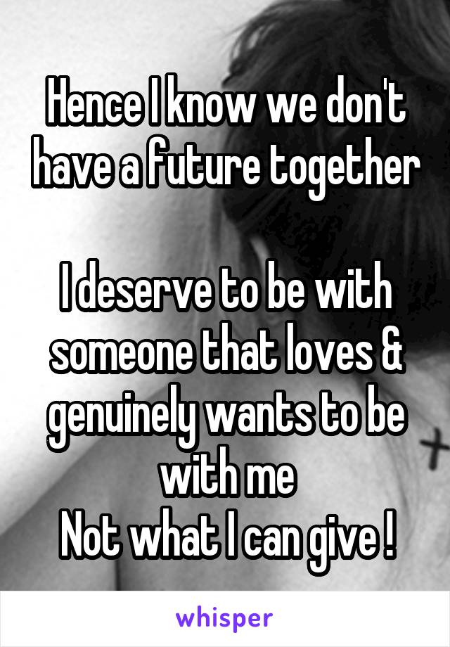 Hence I know we don't have a future together 
I deserve to be with someone that loves & genuinely wants to be with me
Not what I can give !