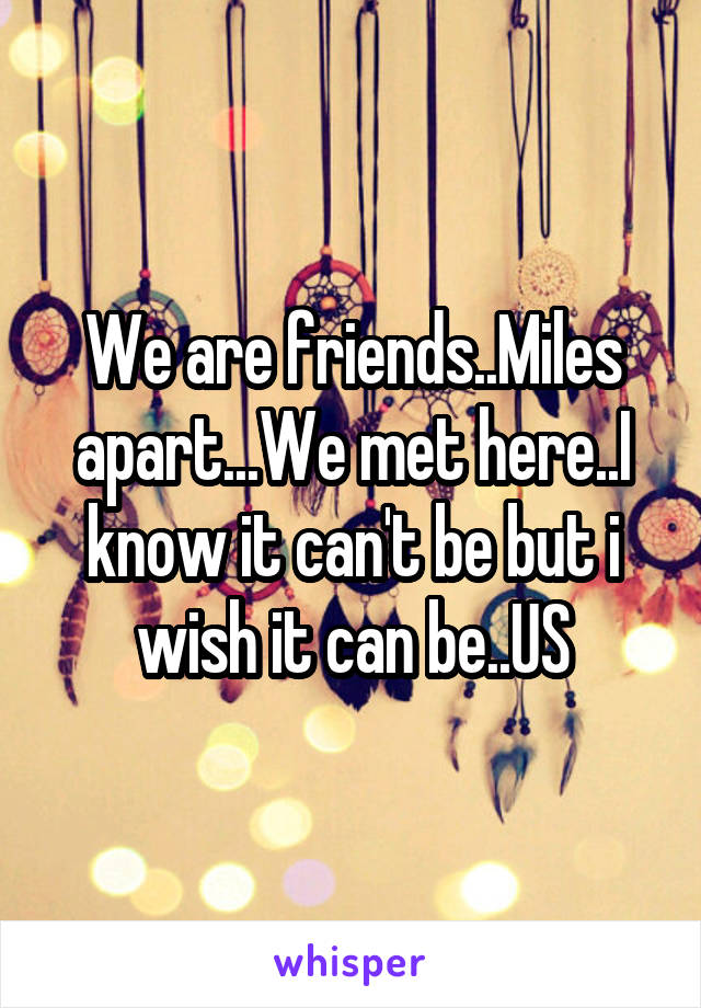 We are friends..Miles apart...We met here..I know it can't be but i wish it can be..US