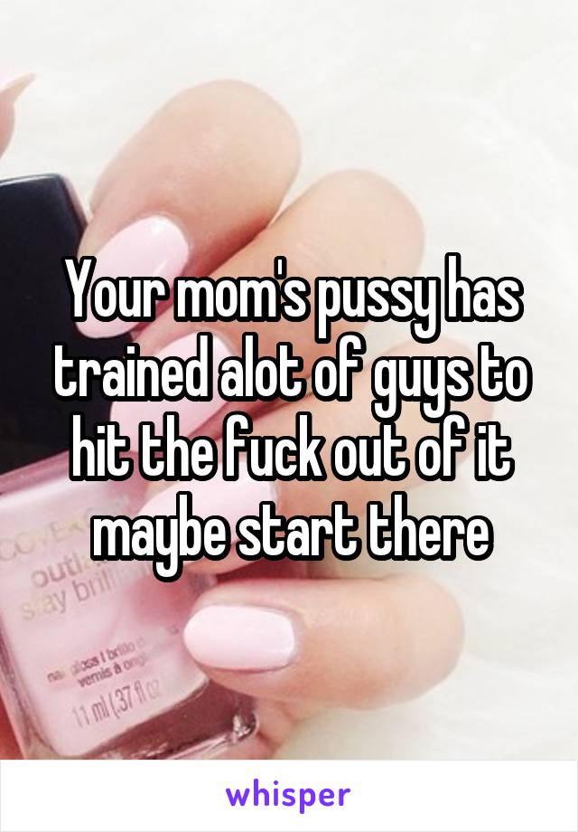 Your mom's pussy has trained alot of guys to hit the fuck out of it maybe start there