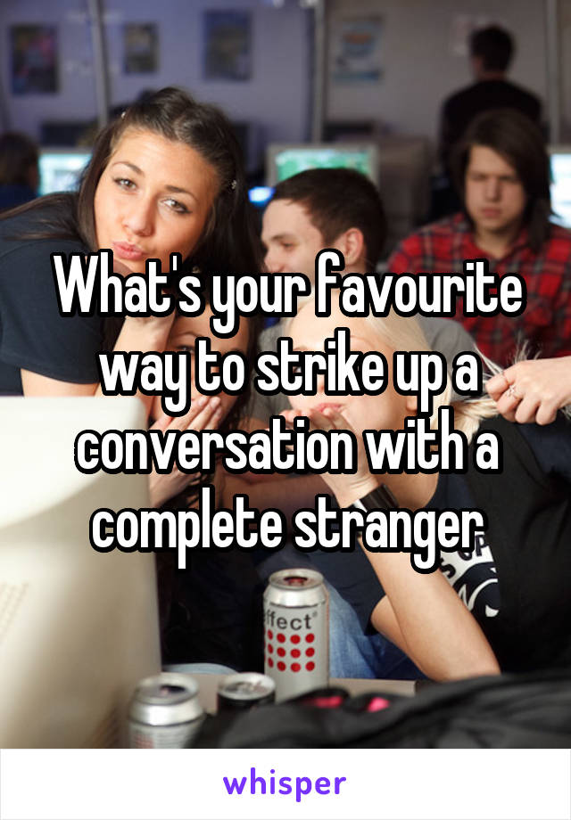 What's your favourite way to strike up a conversation with a complete stranger