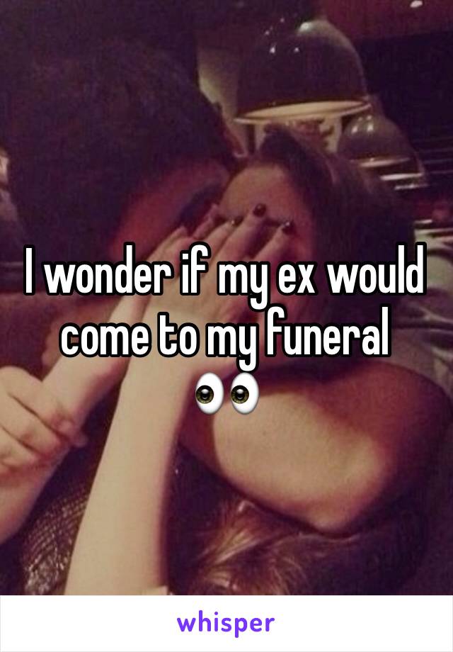 I wonder if my ex would come to my funeral 
👀