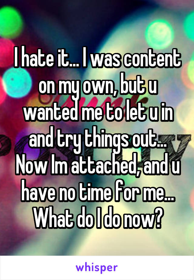 I hate it... I was content on my own, but u wanted me to let u in and try things out... Now Im attached, and u have no time for me... What do I do now?