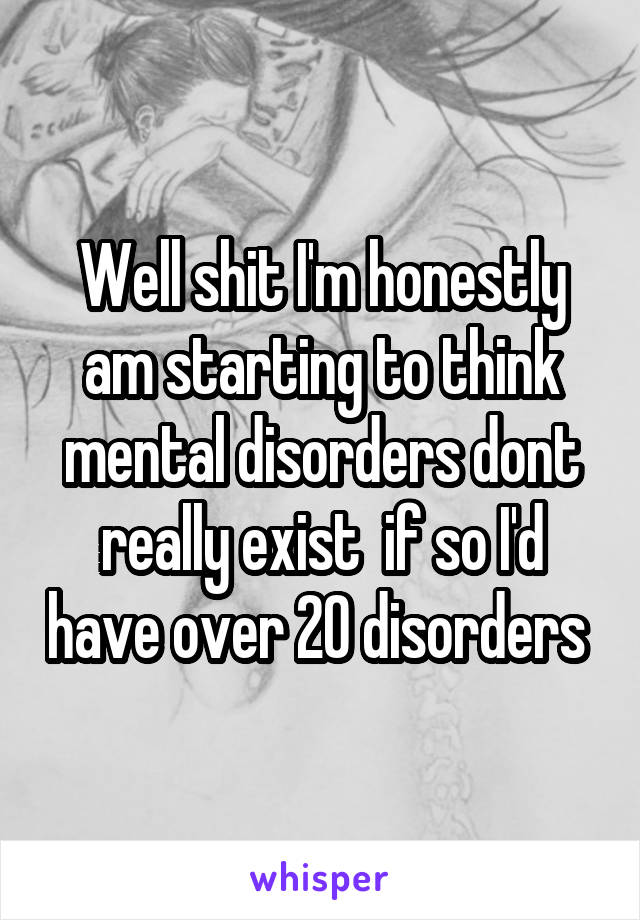 Well shit I'm honestly am starting to think mental disorders dont really exist  if so I'd have over 20 disorders 