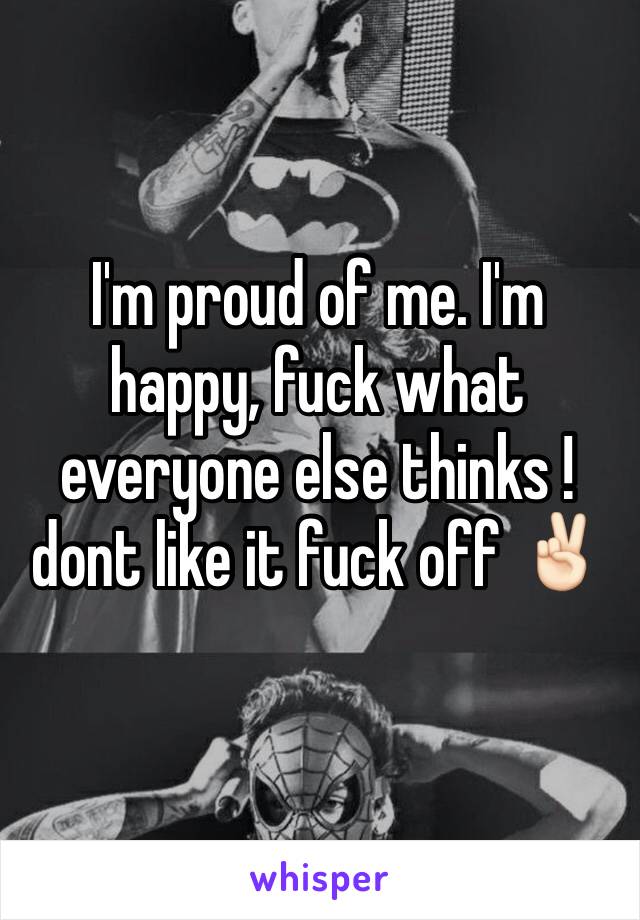 I'm proud of me. I'm happy, fuck what everyone else thinks !dont like it fuck off ✌🏻
