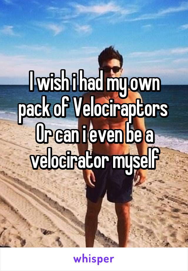 I wish i had my own pack of Velociraptors 
Or can i even be a velocirator myself

