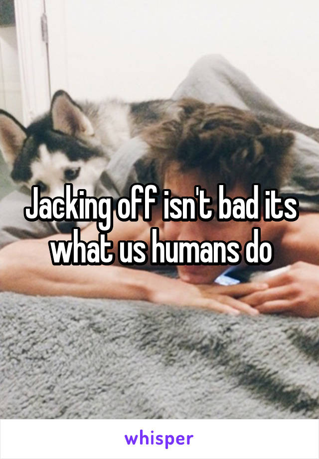 Jacking off isn't bad its what us humans do