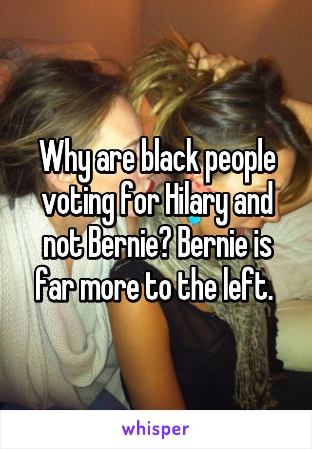Why are black people voting for Hilary and not Bernie? Bernie is far more to the left. 