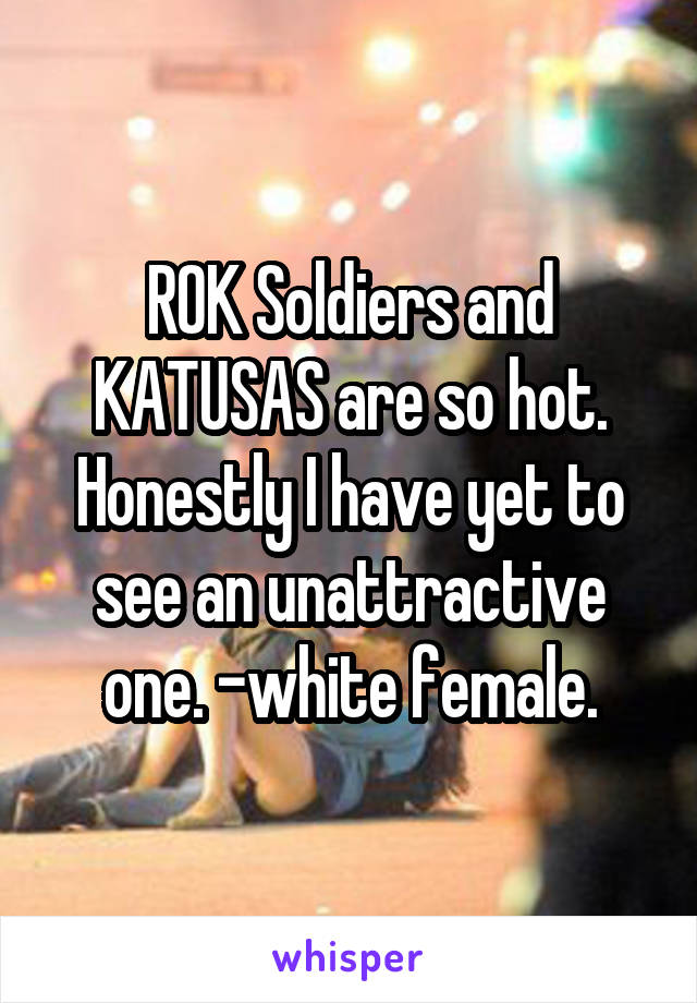ROK Soldiers and KATUSAS are so hot. Honestly I have yet to see an unattractive one. -white female.