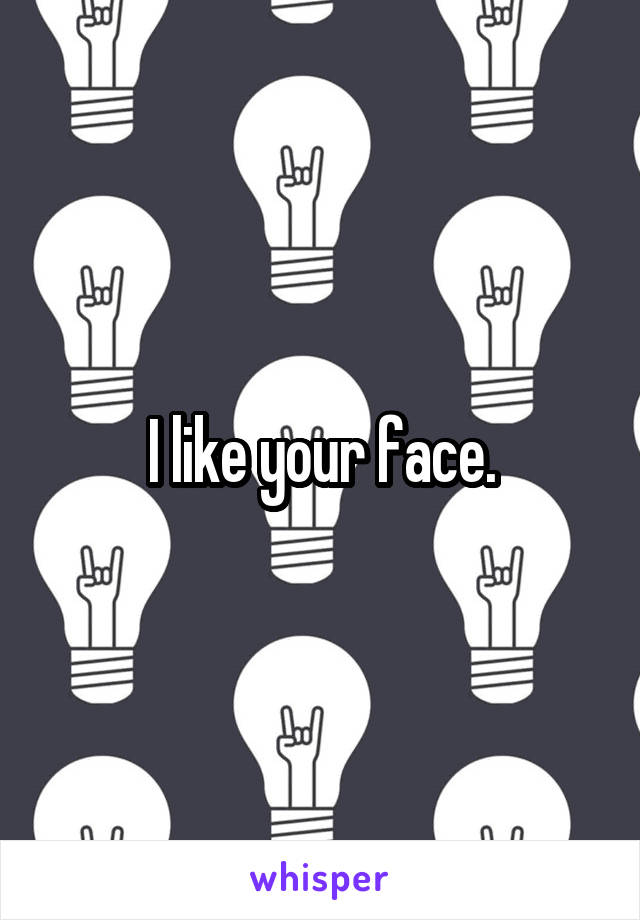 I like your face.