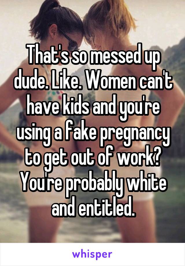 That's so messed up dude. Like. Women can't have kids and you're using a fake pregnancy to get out of work? You're probably white and entitled.