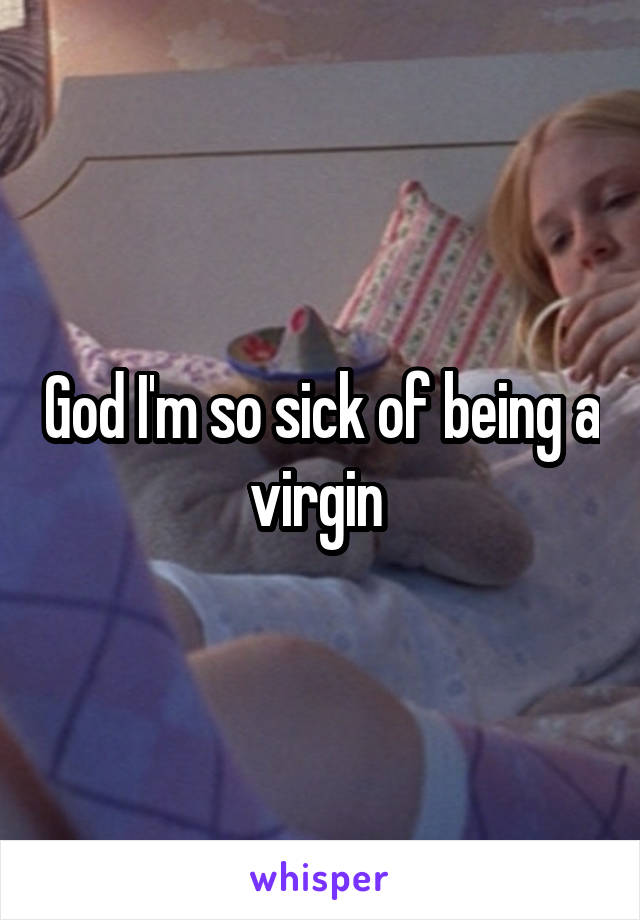 God I'm so sick of being a virgin 