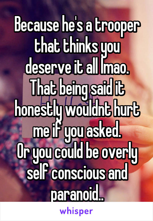 Because he's a trooper that thinks you deserve it all lmao.
That being said it honestly wouldnt hurt me if you asked.
Or you could be overly self conscious and paranoid..