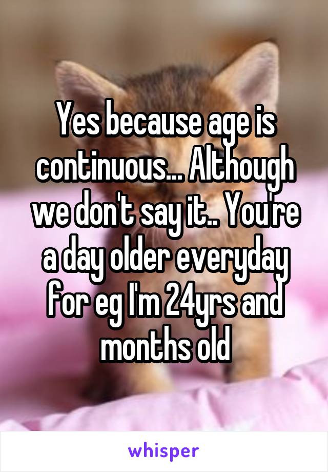Yes because age is continuous... Although we don't say it.. You're a day older everyday for eg I'm 24yrs and months old