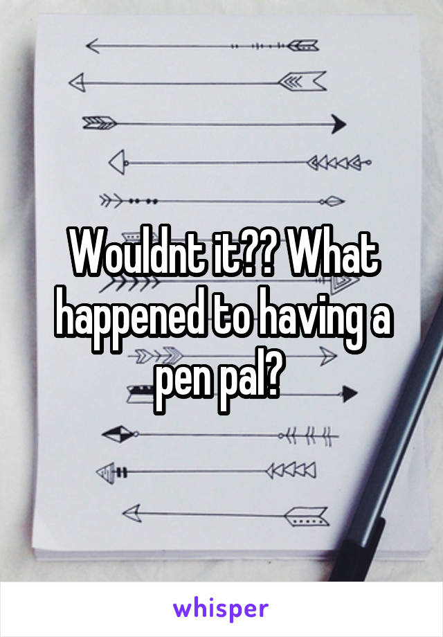 Wouldnt it?? What happened to having a pen pal? 