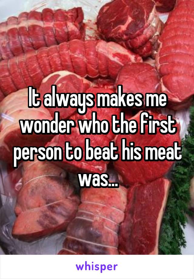 It always makes me wonder who the first person to beat his meat was...