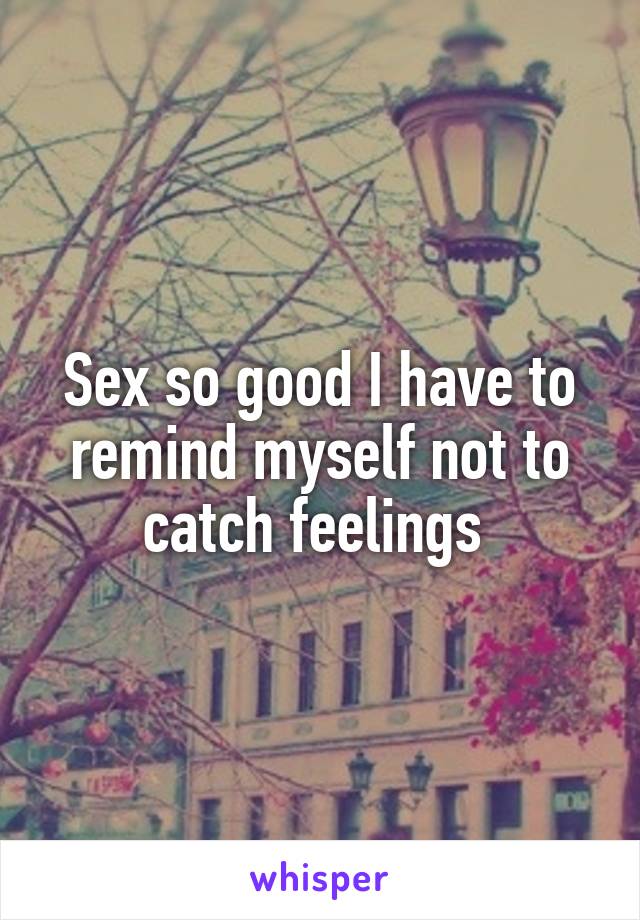 Sex so good I have to remind myself not to catch feelings 