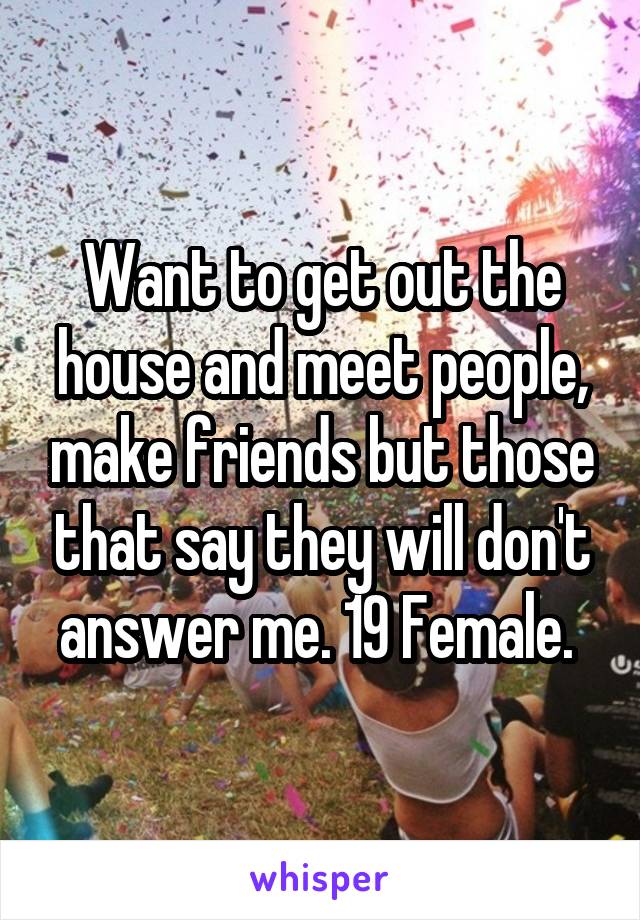 Want to get out the house and meet people, make friends but those that say they will don't answer me. 19 Female. 