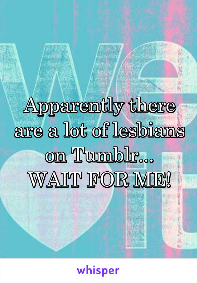 Apparently there are a lot of lesbians on Tumblr...
WAIT FOR ME!
