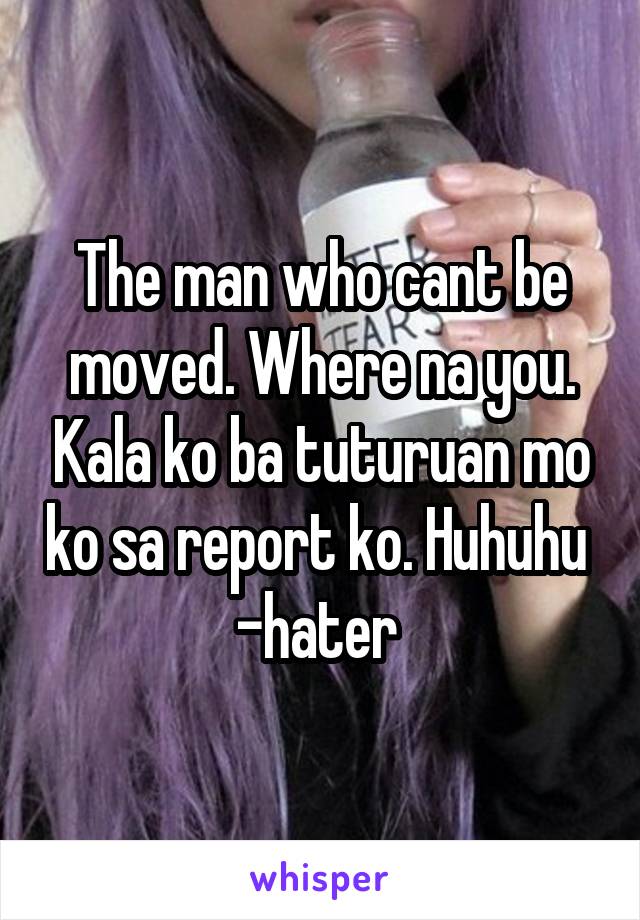 The man who cant be moved. Where na you. Kala ko ba tuturuan mo ko sa report ko. Huhuhu 
-hater 