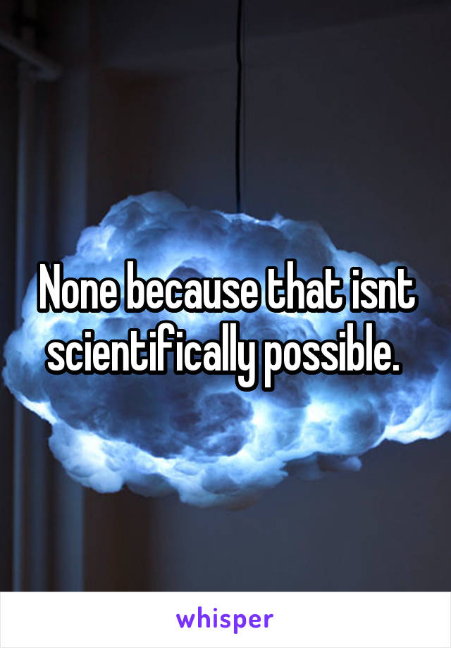 None because that isnt scientifically possible. 