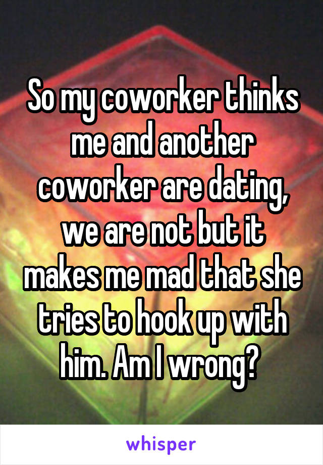 So my coworker thinks me and another coworker are dating, we are not but it makes me mad that she tries to hook up with him. Am I wrong? 