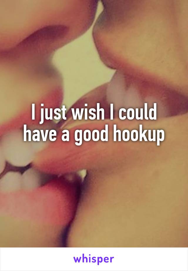 I just wish I could have a good hookup
