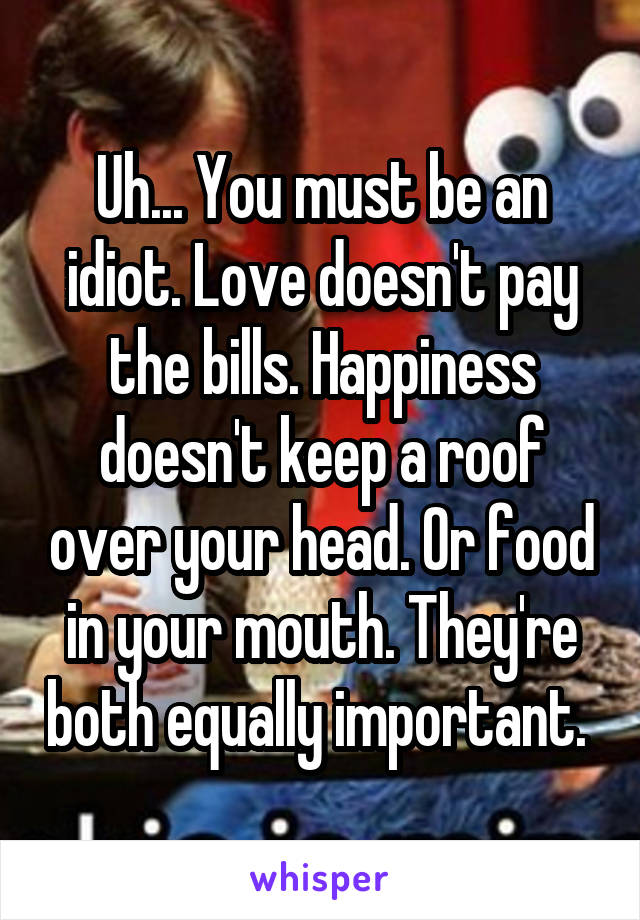 Uh... You must be an idiot. Love doesn't pay the bills. Happiness doesn't keep a roof over your head. Or food in your mouth. They're both equally important. 