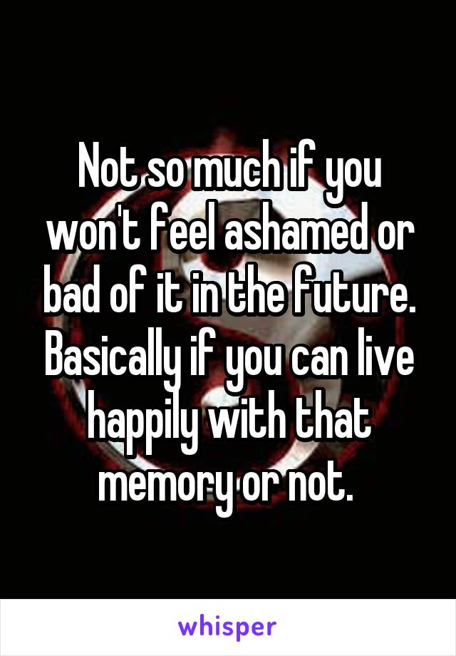 Not so much if you won't feel ashamed or bad of it in the future. Basically if you can live happily with that memory or not. 