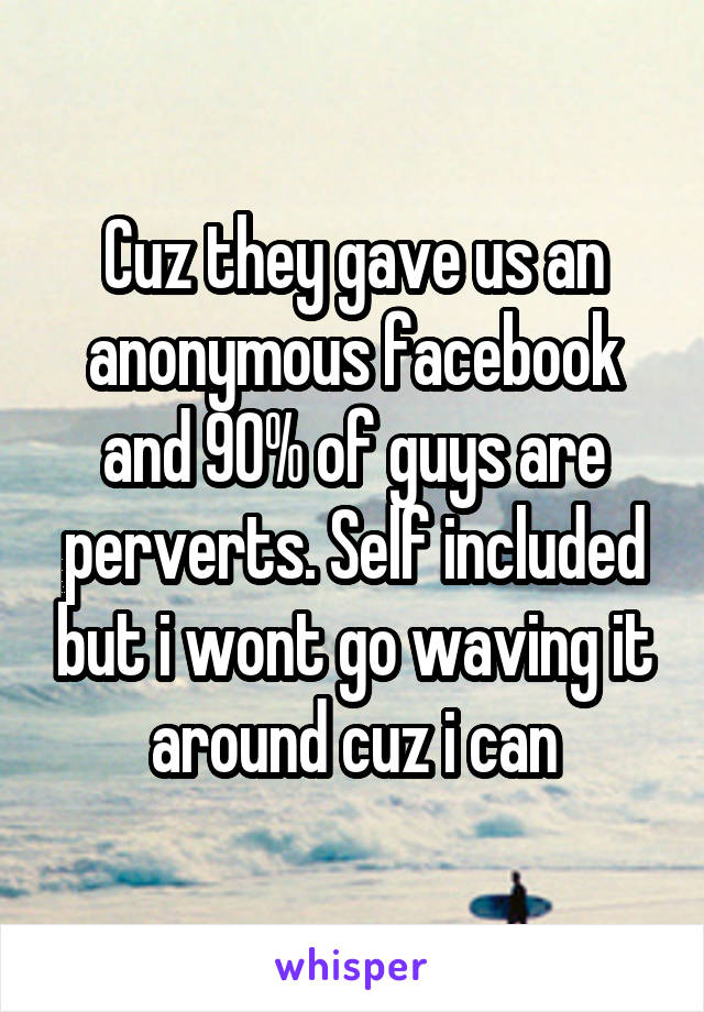 Cuz they gave us an anonymous facebook and 90% of guys are perverts. Self included but i wont go waving it around cuz i can