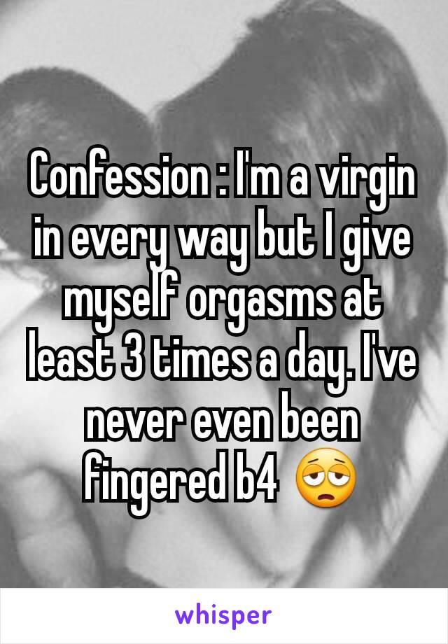 Confession : I'm a virgin in every way but I give myself orgasms at least 3 times a day. I've never even been fingered b4 😩