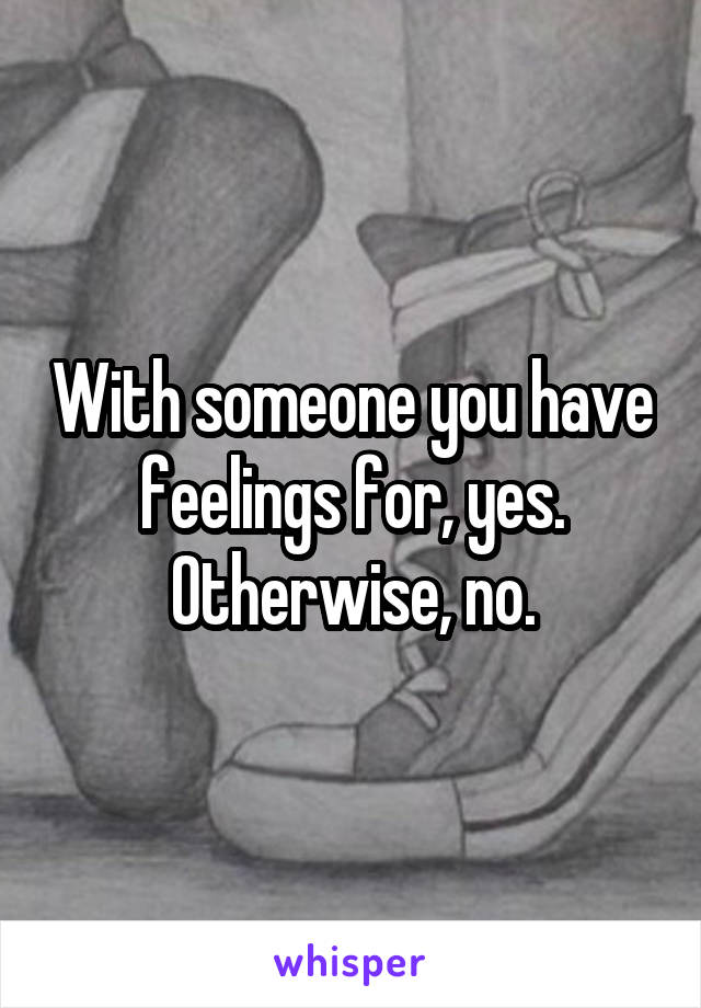 With someone you have feelings for, yes. Otherwise, no.