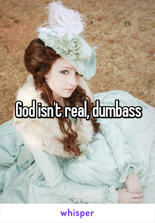 God isn't real, dumbass
