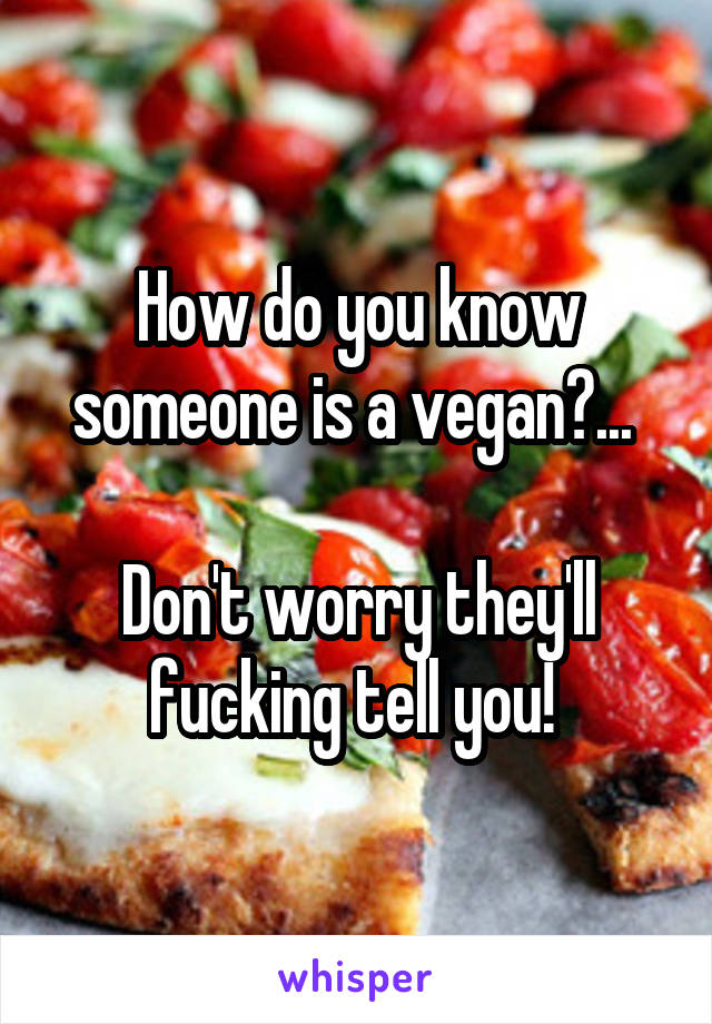 How do you know someone is a vegan?... 

Don't worry they'll fucking tell you! 