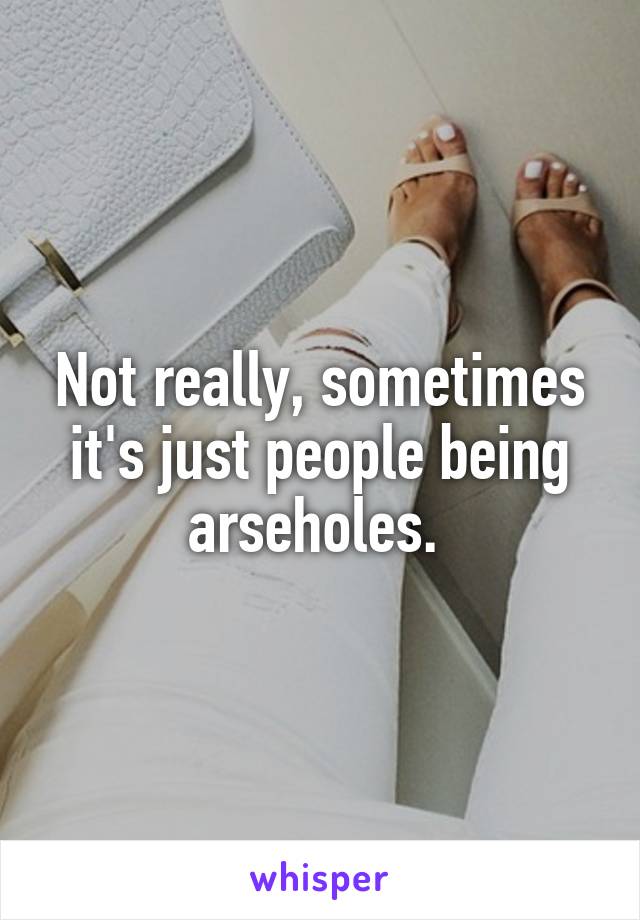 Not really, sometimes it's just people being arseholes. 