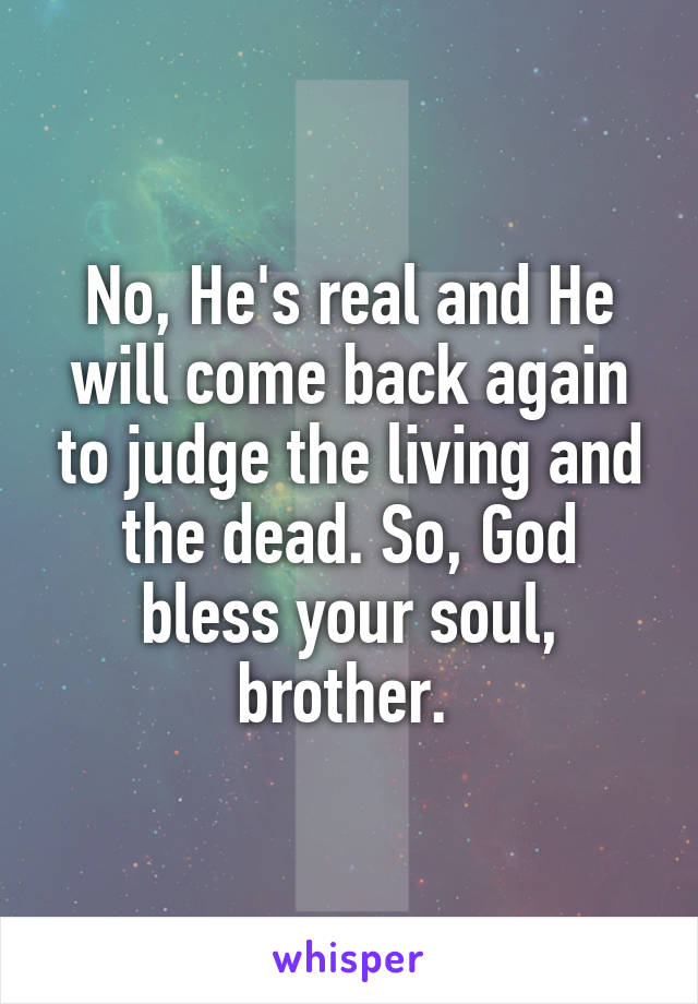 No, He's real and He will come back again to judge the living and the dead. So, God bless your soul, brother. 