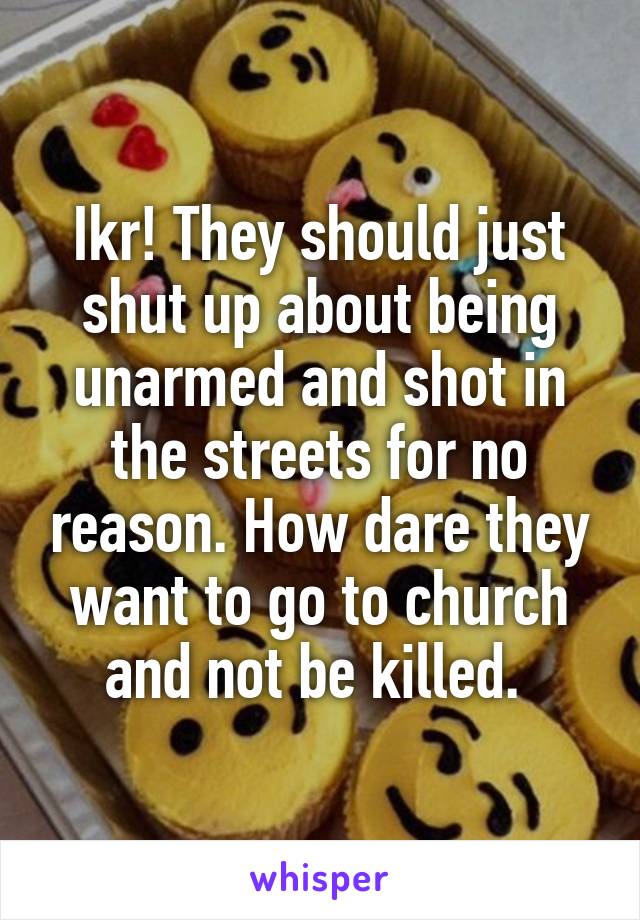 Ikr! They should just shut up about being unarmed and shot in the streets for no reason. How dare they want to go to church and not be killed. 