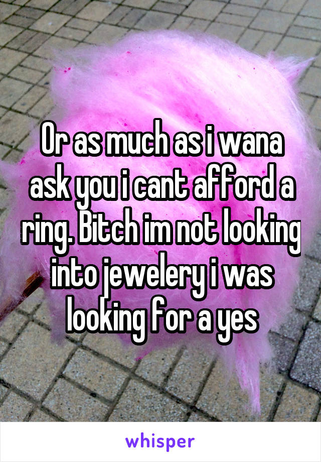 Or as much as i wana ask you i cant afford a ring. Bitch im not looking into jewelery i was looking for a yes