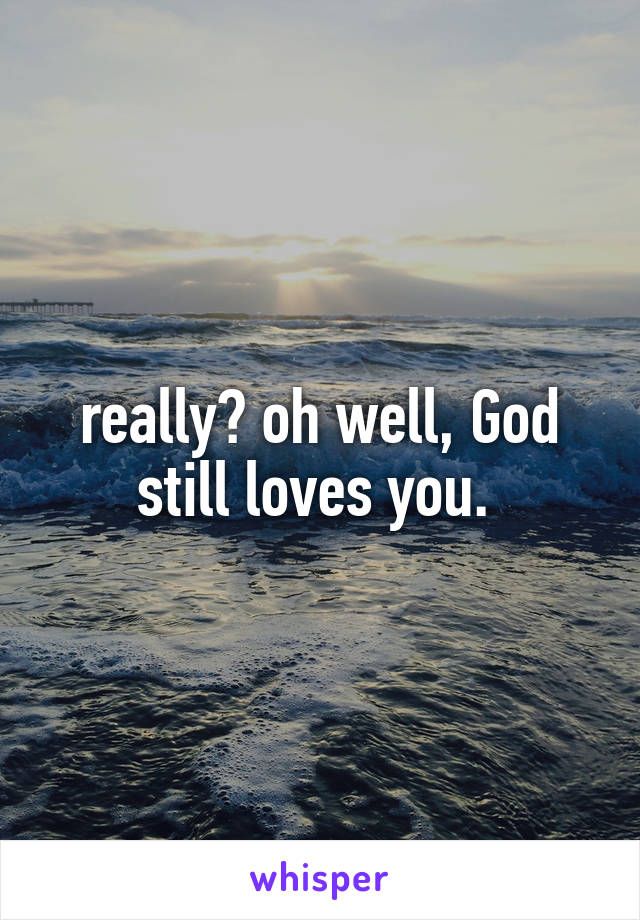 really? oh well, God still loves you. 