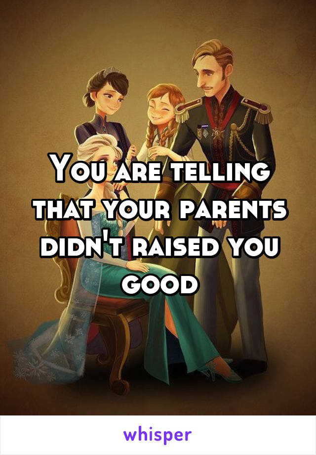 You are telling that your parents didn't raised you good