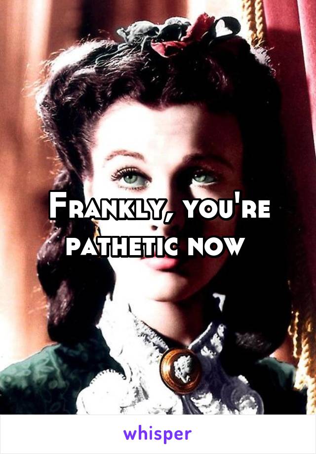 Frankly, you're pathetic now 