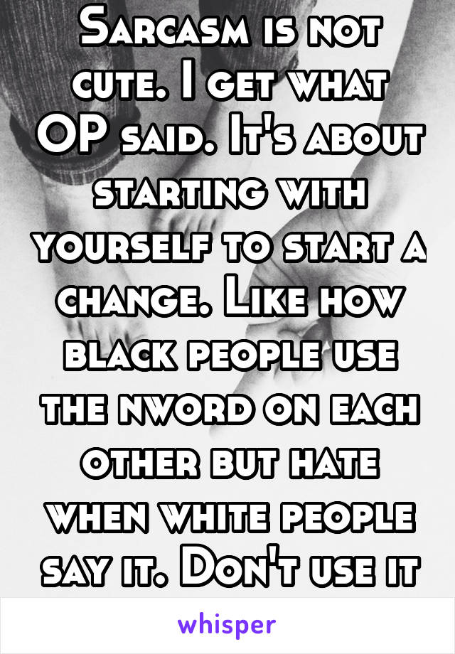 Sarcasm is not cute. I get what OP said. It's about starting with yourself to start a change. Like how black people use the nword on each other but hate when white people say it. Don't use it at all