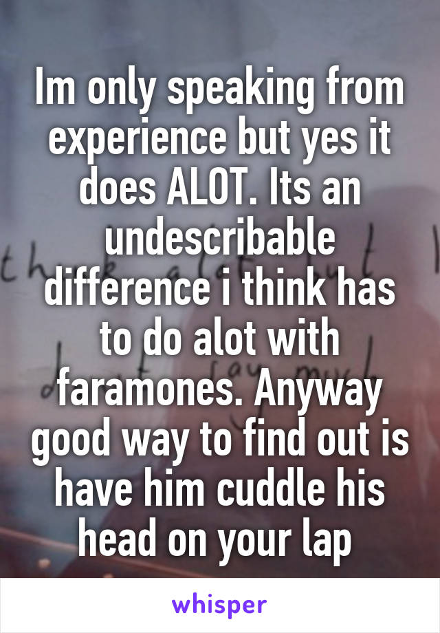 Im only speaking from experience but yes it does ALOT. Its an undescribable difference i think has to do alot with faramones. Anyway good way to find out is have him cuddle his head on your lap 