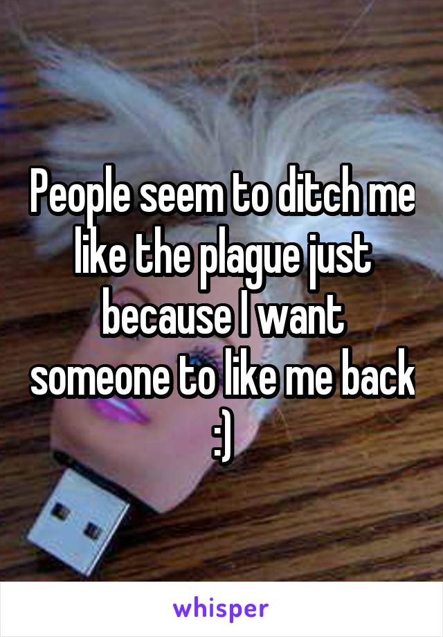 People seem to ditch me like the plague just because I want someone to like me back :)