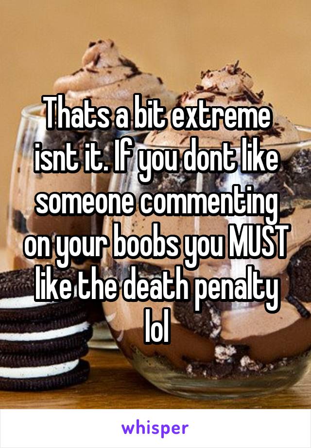 Thats a bit extreme isnt it. If you dont like someone commenting on your boobs you MUST like the death penalty lol