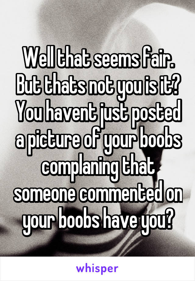 Well that seems fair. But thats not you is it? You havent just posted a picture of your boobs complaning that someone commented on your boobs have you?