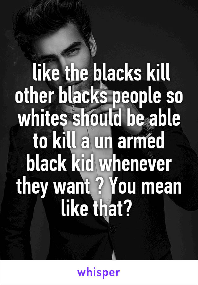  like the blacks kill other blacks people so whites should be able to kill a un armed black kid whenever they want ? You mean like that? 