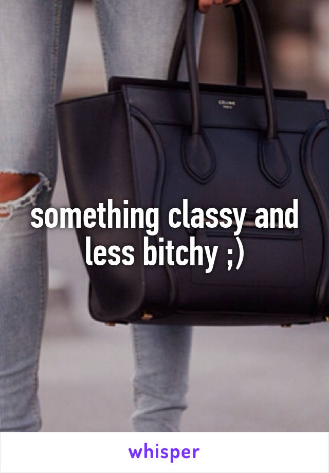 something classy and less bitchy ;)