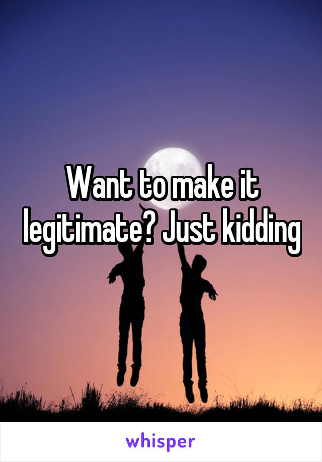 Want to make it legitimate? Just kidding 