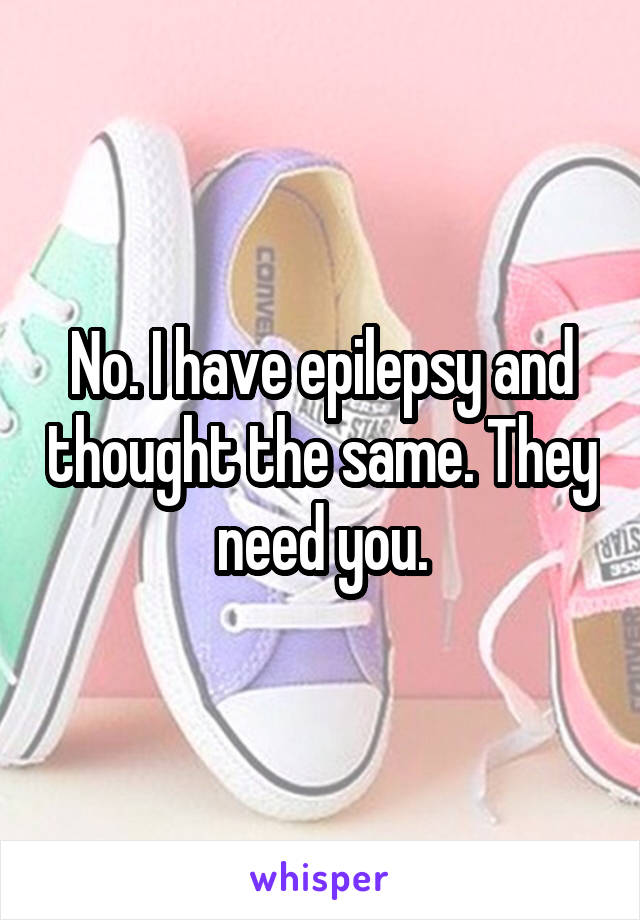 No. I have epilepsy and thought the same. They need you.